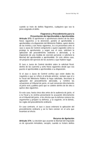 Decreto 9.042 Pág. 150
cuando se trate de delitos flagrantes, cualquiera que sea la
pena asignada al delito.
Flagrancia y Procedimiento para la
Presentación del Aprehendido o Aprehendida
Artículo 373. El aprehensor o aprehensora dentro de las doce
horas siguientes a la detención, pondrá al aprehendido o
aprehendida a la disposición del Ministerio Público, quien dentro
de las treinta y seis horas siguientes, lo o la presentará ante el
Juez o Jueza de Control competente a quien expondrá cómo se
produjo la aprehensión, y según sea el caso, solicitará la
aplicación del procedimiento ordinario o abreviado, y la
imposición de una medida de coerción personal, o solicitará la
libertad del aprehendido o aprehendida. En este último caso,
sin perjuicio del ejercicio de las acciones a que hubiere lugar.
El Juez o Jueza de Control decidirá sobre la solicitud fiscal,
dentro de las cuarenta y ocho horas siguientes desde que sea
puesto el aprehendido o aprehendida a su disposición.
Si el Juez o Jueza de Control verifica que están dados los
requisitos a que se refiere el artículo anterior, siempre que el o
la Fiscal del Ministerio Público lo haya solicitado, decretará la
aplicación del procedimiento abreviado, y remitirá las
actuaciones al tribunal de juicio, el cual convocará directamente
al juicio oral y público para que se celebre dentro de los diez a
quince días siguientes.
En este caso, hasta cinco días antes de la audiencia de juicio, el
o la Fiscal y la víctima presentarán la acusación directamente
en el tribunal del juicio, a los efectos que la defensa conozca los
argumentos y prepare su defensa, y se seguirán, en lo demás,
las reglas del procedimiento ordinario.
En caso contrario, el Juez o Jueza ordenará la aplicación del
procedimiento ordinario y así lo hará constar en el acta que
levantará al efecto.
Recurso de Apelación
Artículo 374. La decisión que acuerde la libertad del imputado
es de ejecución inmediata, excepto, cuando se tratare delitos
 