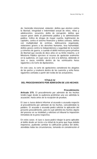 Decreto 9.042 Pág. 151
de: homicidio intencional, violación; delitos que atenten contra
la libertad, integridad e indemnidad sexual de niños, niñas y
adolescentes; secuestro, delito de corrupción, delitos que
causen grave daño al patrimonio público y la administración
pública; tráfico de drogas de mayor cuantía, legitimación de
capitales, contra el sistema financiero y delitos conexos, delitos
con multiplicidad de víctimas, delincuencia organizada,
violaciones graves a los derechos humanos, lesa humanidad,
delitos graves contra la independencia y seguridad de la nación
y crímenes de guerra, o cuando el delito merezca pena privativa
de libertad que exceda de doce años en su límite máximo, y el
Ministerio Público ejerciere el recurso de apelación oralmente
en la audiencia, en cuyo caso se oirá a la defensa, debiendo el
Juez o Jueza remitirlo dentro de las veinticuatro horas
siguientes a la Corte de Apelaciones.
En este caso, la corte de apelaciones considerará los alegatos
de las partes y resolverá dentro de las cuarenta y ocho horas
siguientes contadas a partir del recibo de las actuaciones.
TÍTULO IV
DEL PROCEDIMIENTO POR ADMISIÓN DE LOS HECHOS
Procedimiento
Artículo 375. EI procedimiento por admisión de los hechos
tendrá lugar desde la audiencia preliminar una vez admitida la
acusación, hasta antes de la recepción de pruebas.
EI Juez o Jueza deberá informar al acusado o acusada respecto
al procedimiento por admisión de los hechos, concediéndole la
palabra. EI acusado o acusada podrá solicitar la aplicación del
presente procedimiento, para lo cual admitirá los hechos objeto
del proceso en su totalidad y solicitará al tribunal la imposición
inmediata de la pena respectiva.
En estos casos; el Juez o Jueza podrá rebajar la pena aplicable
al delito desde un tercio a la mitad de la pena que haya debido
imponerse, pudiendo cambiar la calificación jurídica del delito,
atendidas todas las circunstancias, tomando en consideración el
 