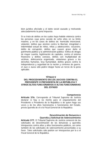Decreto 9.042 Pág. 152
bien jurídico afectado y el daño social causado y motivando
adecuadamente la pena impuesta.
Si se trata de delitos en los cuales haya habido violencia contra
las personas cuya pena exceda de ocho años en su límite
máximo, y en los casos de delitos de: homicidio intencional,
violación; delitos que atenten contra la libertad, integridad e
indemnidad sexual de niños, niñas y adolescentes; secuestro,
delito de corrupción, delitos que causen grave daño al
patrimonio público y la administración pública; tráfico de drogas
de mayor cuantía, legitimación de capitales, contra el sistema
financiero y delitos conexos, delitos con multiplicidad de
víctimas, delincuencia organizada, violaciones graves a los
derechos humanos, lesa humanidad, delitos graves contra la
independencia y seguridad de la nación y crímenes de guerra,
el Juez o Jueza sólo podrá rebajar hasta un tercio de la pena
aplicable.
TÍTULO V
DEL PROCEDIMIENTO EN LOS JUICIOS CONTRA EL
PRESIDENTE O PRESIDENTA DE LA REPÚBLICA Y
OTROS ALTOS FUNCIONARIOS O ALTAS FUNCIONARIAS
DEL ESTADO
Competencia
Artículo 376. Corresponde al Tribunal Supremo de Justicia
declarar si hay o no mérito para el enjuiciamiento del
Presidente o Presidenta de la República o de quien haga sus
veces y de los altos funcionarios o funcionarias del Estado,
previa querella de el o la Fiscal General de la República.
Desestimación de Denuncia o
Querella y Solicitud de Sobreseimiento
Artículo 377. El Tribunal Supremo de Justicia conocerá de las
solicitudes de desestimación de las denuncias y querellas
interpuestas contra altas y altos funcionarios públicos, así como
también de las solicitudes de sobreseimiento presentadas a su
favor. Tales solicitudes sólo podrán ser interpuestas por la o el
Fiscal General de la República.
 