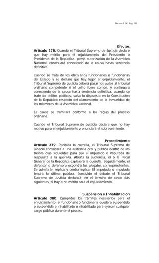 Decreto 9.042 Pág. 153
Efectos
Artículo 378. Cuando el Tribunal Supremo de Justicia declare
que hay mérito para el enjuiciamiento del Presidente o
Presidenta de la República, previa autorización de la Asamblea
Nacional, continuará conociendo de la causa hasta sentencia
definitiva.
Cuando se trate de los otros altos funcionarios o funcionarias
del Estado y se declare que hay lugar al enjuiciamiento, el
Tribunal Supremo de Justicia deberá pasar los autos al tribunal
ordinario competente si el delito fuere común, y continuará
conociendo de la causa hasta sentencia definitiva, cuando se
trate de delitos políticos, salvo lo dispuesto en la Constitución
de la República respecto del allanamiento de la inmunidad de
los miembros de la Asamblea Nacional.
La causa se tramitará conforme a las reglas del proceso
ordinario.
Cuando el Tribunal Supremo de Justicia declare que no hay
motivo para el enjuiciamiento pronunciará el sobreseimiento.
Procedimiento
Artículo 379. Recibida la querella, el Tribunal Supremo de
Justicia convocará a una audiencia oral y pública dentro de los
treinta días siguientes para que el imputado o imputada dé
respuesta a la querella. Abierta la audiencia, el o la Fiscal
General de la República explanará la querella. Seguidamente, el
defensor o defensora expondrá los alegatos correspondientes.
Se admitirán réplica y contrarréplica. El imputado o imputada
tendrá la última palabra. Concluido el debate el Tribunal
Supremo de Justicia declarará, en el término de cinco días
siguientes, si hay o no mérito para el enjuiciamiento.
Suspensión e Inhabilitación
Artículo 380. Cumplidos los trámites necesarios para el
enjuiciamiento, el funcionario o funcionaria quedará suspendido
o suspendida e inhabilitado o inhabilitada para ejercer cualquier
cargo público durante el proceso.
 