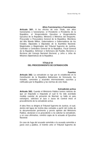 Decreto 9.042 Pág. 154
Altos Funcionarios o Funcionarias
Artículo 381. A los efectos de este Título, son altos
funcionarios o funcionarias: el Presidente o Presidenta de la
República, el Vicepresidente Ejecutivo o Vicepresidenta
Ejecutiva de la República, Ministros o Ministras del Despacho,
Procurador o Procuradora General de la República, Miembros
del Alto Mando Militar, Gobernadores o Gobernadoras de los
Estados, Diputados o Diputadas de la Asamblea Nacional,
Magistrados o Magistradas del Tribunal Supremo de Justicia,
Contralor o Contralora General de la República, Fiscal General
de la República, Defensor o Defensora del Pueblo, Rectores o
Rectoras del Consejo Nacional Electoral, y Jefes o Jefas de
Misiones Diplomáticas de la República.
TÍTULO VI
DEL PROCEDIMIENTO DE EXTRADICIÓN
Fuentes
Artículo 382. La extradición se rige por lo establecido en la
Constitución de la República Bolivariana de Venezuela, los
tratados, convenios y acuerdos internacionales suscritos y
ratificados por la República y las normas de este título.
Extradición activa
Artículo 383. Cuando el Ministerio Público tuviere noticias de
que un imputado o imputada al cual le ha sido acordada
medida cautelar de privación de libertad, se halla en país
extranjero, solicitará al Juez o Jueza de Control inicie el
procedimiento de la extradición activa.
A tales fines se dirigirá al Tribunal Supremo de Justicia, el cual,
dentro del lapso de treinta días contados a partir del recibo de
la documentación pertinente y previa opinión del Ministerio
Público, declarará si es procedente o no solicitar la extradición,
y en caso afirmativo, remitirá copia de lo actuado al Ejecutivo
Nacional.
En caso de fuga del acusado sometido o la acusada sometida a
juicio oral y público, el trámite ante el Tribunal Supremo de
 