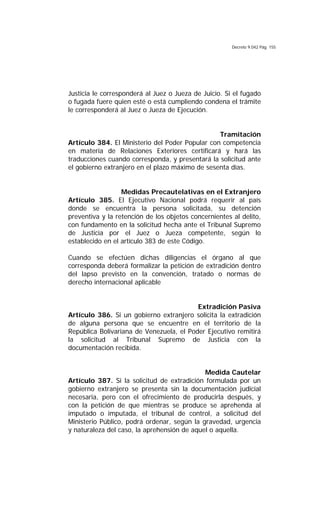 Decreto 9.042 Pág. 155
Justicia le corresponderá al Juez o Jueza de Juicio. Si el fugado
o fugada fuere quien esté o está cumpliendo condena el trámite
le corresponderá al Juez o Jueza de Ejecución.
Tramitación
Artículo 384. El Ministerio del Poder Popular con competencia
en materia de Relaciones Exteriores certificará y hará las
traducciones cuando corresponda, y presentará la solicitud ante
el gobierno extranjero en el plazo máximo de sesenta días.
Medidas Precautelativas en el Extranjero
Artículo 385. El Ejecutivo Nacional podrá requerir al país
donde se encuentra la persona solicitada, su detención
preventiva y la retención de los objetos concernientes al delito,
con fundamento en la solicitud hecha ante el Tribunal Supremo
de Justicia por el Juez o Jueza competente, según lo
establecido en el artículo 383 de este Código.
Cuando se efectúen dichas diligencias el órgano al que
corresponda deberá formalizar la petición de extradición dentro
del lapso previsto en la convención, tratado o normas de
derecho internacional aplicable
Extradición Pasiva
Artículo 386. Si un gobierno extranjero solicita la extradición
de alguna persona que se encuentre en el territorio de la
República Bolivariana de Venezuela, el Poder Ejecutivo remitirá
la solicitud al Tribunal Supremo de Justicia con la
documentación recibida.
Medida Cautelar
Artículo 387. Si la solicitud de extradición formulada por un
gobierno extranjero se presenta sin la documentación judicial
necesaria, pero con el ofrecimiento de producirla después, y
con la petición de que mientras se produce se aprehenda al
imputado o imputada, el tribunal de control, a solicitud del
Ministerio Público, podrá ordenar, según la gravedad, urgencia
y naturaleza del caso, la aprehensión de aquel o aquella.
 