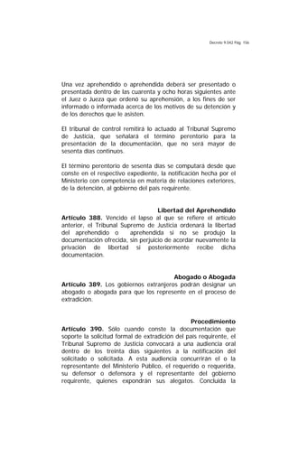 Decreto 9.042 Pág. 156
Una vez aprehendido o aprehendida deberá ser presentado o
presentada dentro de las cuarenta y ocho horas siguientes ante
el Juez o Jueza que ordenó su aprehensión, a los fines de ser
informado o informada acerca de los motivos de su detención y
de los derechos que le asisten.
El tribunal de control remitirá lo actuado al Tribunal Supremo
de Justicia, que señalará el término perentorio para la
presentación de la documentación, que no será mayor de
sesenta días continuos.
El término perentorio de sesenta días se computará desde que
conste en el respectivo expediente, la notificación hecha por el
Ministerio con competencia en materia de relaciones exteriores,
de la detención, al gobierno del país requirente.
Libertad del Aprehendido
Artículo 388. Vencido el lapso al que se refiere el artículo
anterior, el Tribunal Supremo de Justicia ordenará la libertad
del aprehendido o aprehendida si no se produjo la
documentación ofrecida, sin perjuicio de acordar nuevamente la
privación de libertad si posteriormente recibe dicha
documentación.
Abogado o Abogada
Artículo 389. Los gobiernos extranjeros podrán designar un
abogado o abogada para que los represente en el proceso de
extradición.
Procedimiento
Artículo 390. Sólo cuando conste la documentación que
soporte la solicitud formal de extradición del país requirente, el
Tribunal Supremo de Justicia convocará a una audiencia oral
dentro de los treinta días siguientes a la notificación del
solicitado o solicitada. A esta audiencia concurrirán el o la
representante del Ministerio Público, el requerido o requerida,
su defensor o defensora y el representante del gobierno
requirente, quienes expondrán sus alegatos. Concluida la
 