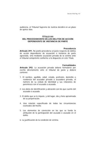 Decreto 9.042 Pág. 157
audiencia, el Tribunal Supremo de Justicia decidirá en un plazo
de quince días.
TÍTULO VII
DEL PROCEDIMIENTO EN LOS DELITOS DE ACCIÓN
DEPENDIENTE DE INSTANCIA DE PARTE
Procedencia
Artículo 391. No podrá procederse al juicio respecto de delitos
de acción dependiente de acusación o instancia de parte
agraviada, sino mediante acusación privada de la víctima ante
el tribunal competente conforme a lo dispuesto en este Título.
Formalidades
Artículo 392. La acusación privada deberá formularse por
escrito directamente ante el tribunal de juicio y deberá
contener:
1. El nombre, apellido, edad, estado, profesión, domicilio o
residencia del acusador privado o acusadora privada, el
número de su cédula de identidad y sus relaciones de
parentesco con el acusado o acusada.
2. Los datos de identificación y ubicación con los que cuente del
acusado o acusada.
3. El delito que se le imputa, y del lugar, día y hora aproximada
de su perpetración.
4. Una relación especificada de todas las circunstancias
esenciales del hecho.
5. Los elementos de convicción en los que se funda la
atribución de la participación del acusado o acusada en el
delito.
6. La justificación de la condición de víctima.
 