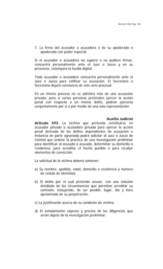 Decreto 9.042 Pág. 158
7. La firma del acusador o acusadora o de su apoderado o
apoderada con poder especial.
Si el acusador o acusadora no supiere o no pudiere firmar,
concurrirá personalmente ante el Juez o Jueza y en su
presencia, estampará la huella digital.
Todo acusador o acusadora concurrirá personalmente ante el
Juez o Jueza para ratificar su acusación. El Secretario o
Secretaria dejará constancia de este acto procesal.
En un mismo proceso no se admitirá más de una acusación
privada, pero si varias personas pretenden ejercer la acción
penal con respecto a un mismo delito, podrán ejercerla
conjuntamente por sí o por medio de una sola representación.
Auxilio Judicial
Artículo 393. La víctima que pretenda constituirse en
acusador privado o acusadora privada para ejercer la acción
penal derivada de los delitos dependientes de acusación o
instancia de parte agraviada podrá solicitar al Juez o Jueza de
Control que ordene la práctica de una investigación preliminar
para identificar al acusado o acusada, determinar su domicilio o
residencia, para acreditar el hecho punible o para recabar
elementos de convicción.
La solicitud de la víctima deberá contener:
a) Su nombre, apellido, edad, domicilio o residencia y número
de cédula de identidad.
b) El delito por el cual pretende acusar, con una relación
detallada de las circunstancias que permitan acreditar su
comisión, incluyendo, de ser posible, lugar, día y hora
aproximada de su perpetración.
c) La justificación acerca de su condición de víctima.
d) El señalamiento expreso y preciso de las diligencias que
serán objeto de la investigación preliminar.
 