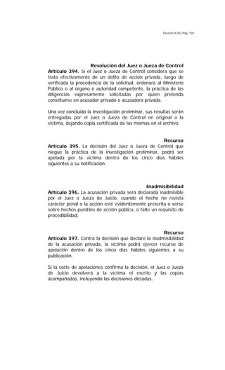 Decreto 9.042 Pág. 159
Resolución del Juez o Jueza de Control
Artículo 394. Si el Juez o Jueza de Control considera que se
trata efectivamente de un delito de acción privada, luego de
verificada la procedencia de la solicitud, ordenará al Ministerio
Público o al órgano o autoridad competente, la práctica de las
diligencias expresamente solicitadas por quien pretenda
constituirse en acusador privado o acusadora privada.
Una vez concluida la investigación preliminar, sus resultas serán
entregadas por el Juez o Jueza de Control en original a la
víctima, dejando copia certificada de las mismas en el archivo.
Recurso
Artículo 395. La decisión del Juez o Jueza de Control que
niegue la práctica de la investigación preliminar, podrá ser
apelada por la víctima dentro de los cinco días hábiles
siguientes a su notificación.
Inadmisibilidad
Artículo 396. La acusación privada será declarada inadmisible
por el Juez o Jueza de Juicio, cuando el hecho no revista
carácter penal o la acción esté evidentemente prescrita o verse
sobre hechos punibles de acción pública, o falte un requisito de
procedibilidad.
Recurso
Artículo 397. Contra la decisión que declare la inadmisibilidad
de la acusación privada, la víctima podrá ejercer recurso de
apelación dentro de los cinco días hábiles siguientes a su
publicación.
Si la corte de apelaciones confirma la decisión, el Juez o Jueza
de Juicio devolverá a la víctima el escrito y las copias
acompañadas, incluyendo las decisiones dictadas.
 