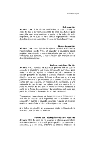 Decreto 9.042 Pág. 160
Subsanación
Artículo 398. Si la falta es subsanable, el Juez o Jueza de
Juicio le dará a la víctima un plazo de cinco días hábiles para
corregirla, que serán contados a partir de la fecha del auto
respectivo, en el cual se hará constar expresamente cuáles
defectos deben ser corregidos. En caso contrario la archivará.
Nueva Acusación
Artículo 399. Salvo el caso de que la decisión acerca de la
inadmisibilidad quede firme, el acusador o acusadora podrá
proponer nuevamente la acusación privada, por una sola vez,
corrigiendo sus defectos, si fuere posible, con mención de la
desestimación anterior.
Audiencia de Conciliación
Artículo 400. Admitida la acusación privada, con la cual el
acusador o acusadora será tenido como parte querellante para
todos los efectos legales, el tribunal de juicio ordenará la
citación personal del acusado o acusada mediante boleta de
citación, para que designe defensor o defensora y, una vez
juramentado éste o juramentada ésta, deberá convocar a las
partes por auto expreso, sin necesidad de notificación, a una
audiencia de conciliación, que deberá realizarse dentro de un
plazo no menor de diez días ni mayor de veinte, contados a
partir de la fecha de aceptación y juramentación del cargo por
parte del defensor o defensora del acusado o acusada.
Transcurridos cinco días desde la comparecencia del acusado o
acusada al tribunal para imponerse de la admisión de la
acusación, y cuando el acusado o acusada requiera un defensor
o defensora de oficio, el tribunal le asignará uno o una.
A la boleta de citación se acompañará copia certificada de la
acusación y de su auto de admisión.
Trámite por Incomparecencia del Acusado
Artículo 401. En caso de no lograrse la citación personal del
acusado o acusada, el tribunal, previa petición del acusador o
acusadora, y a su costa, ordenará su citación, mediante la
 