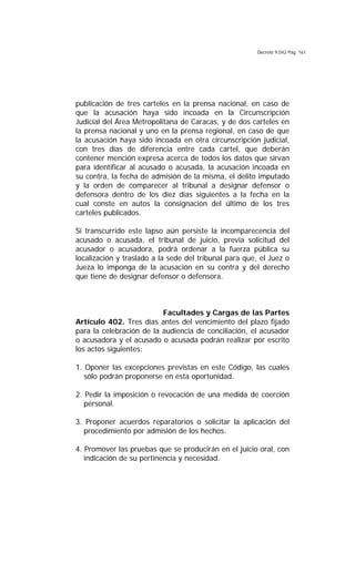 Decreto 9.042 Pág. 161
publicación de tres carteles en la prensa nacional, en caso de
que la acusación haya sido incoada en la Circunscripción
Judicial del Área Metropolitana de Caracas, y de dos carteles en
la prensa nacional y uno en la prensa regional, en caso de que
la acusación haya sido incoada en otra circunscripción judicial,
con tres días de diferencia entre cada cartel, que deberán
contener mención expresa acerca de todos los datos que sirvan
para identificar al acusado o acusada, la acusación incoada en
su contra, la fecha de admisión de la misma, el delito imputado
y la orden de comparecer al tribunal a designar defensor o
defensora dentro de los diez días siguientes a la fecha en la
cual conste en autos la consignación del último de los tres
carteles publicados.
Si transcurrido este lapso aún persiste la incomparecencia del
acusado o acusada, el tribunal de juicio, previa solicitud del
acusador o acusadora, podrá ordenar a la fuerza pública su
localización y traslado a la sede del tribunal para que, el Juez o
Jueza lo imponga de la acusación en su contra y del derecho
que tiene de designar defensor o defensora.
Facultades y Cargas de las Partes
Artículo 402. Tres días antes del vencimiento del plazo fijado
para la celebración de la audiencia de conciliación, el acusador
o acusadora y el acusado o acusada podrán realizar por escrito
los actos siguientes:
1. Oponer las excepciones previstas en este Código, las cuales
sólo podrán proponerse en esta oportunidad.
2. Pedir la imposición o revocación de una medida de coerción
personal.
3. Proponer acuerdos reparatorios o solicitar la aplicación del
procedimiento por admisión de los hechos.
4. Promover las pruebas que se producirán en el juicio oral, con
indicación de su pertinencia y necesidad.
 