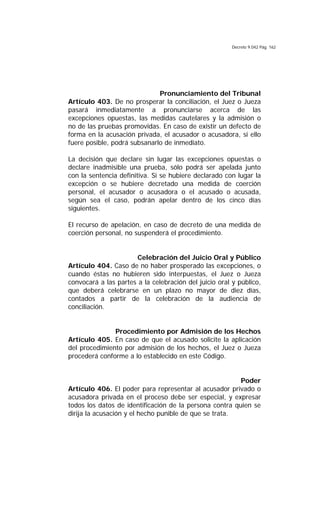 Decreto 9.042 Pág. 162
Pronunciamiento del Tribunal
Artículo 403. De no prosperar la conciliación, el Juez o Jueza
pasará inmediatamente a pronunciarse acerca de las
excepciones opuestas, las medidas cautelares y la admisión o
no de las pruebas promovidas. En caso de existir un defecto de
forma en la acusación privada, el acusador o acusadora, si ello
fuere posible, podrá subsanarlo de inmediato.
La decisión que declare sin lugar las excepciones opuestas o
declare inadmisible una prueba, sólo podrá ser apelada junto
con la sentencia definitiva. Si se hubiere declarado con lugar la
excepción o se hubiere decretado una medida de coerción
personal, el acusador o acusadora o el acusado o acusada,
según sea el caso, podrán apelar dentro de los cinco días
siguientes.
El recurso de apelación, en caso de decreto de una medida de
coerción personal, no suspenderá el procedimiento.
Celebración del Juicio Oral y Público
Artículo 404. Caso de no haber prosperado las excepciones, o
cuando éstas no hubieren sido interpuestas, el Juez o Jueza
convocará a las partes a la celebración del juicio oral y público,
que deberá celebrarse en un plazo no mayor de diez días,
contados a partir de la celebración de la audiencia de
conciliación.
Procedimiento por Admisión de los Hechos
Artículo 405. En caso de que el acusado solicite la aplicación
del procedimiento por admisión de los hechos, el Juez o Jueza
procederá conforme a lo establecido en este Código.
Poder
Artículo 406. El poder para representar al acusador privado o
acusadora privada en el proceso debe ser especial, y expresar
todos los datos de identificación de la persona contra quien se
dirija la acusación y el hecho punible de que se trata.
 