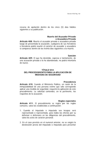 Decreto 9.042 Pág. 164
recurso de apelación dentro de los cinco (5) días hábiles
siguientes a su publicación.
Muerte del Acusador Privado
o Acusadora Privada
Artículo 408. Muerto el acusador privado o acusadora privada
luego de presentada la acusación, cualquiera de sus herederos
o herederas podrá asumir el carácter de acusador o acusadora
si comparece dentro de los treinta días siguientes a la muerte.
Sanción
Artículo 409. El que ha desistido, expresa o tácitamente, de
una acusación privada o la ha abandonado, no podrá intentarla
de nuevo.
TÍTULO VIII
DEL PROCEDIMIENTO PARA LA APLICACIÓN DE
MEDIDAS DE SEGURIDAD
Procedencia
Artículo 410. Cuando el Ministerio Público, en razón de la
inimputabilidad de una persona estime que sólo corresponde
aplicar una medida de seguridad, requerirá la aplicación de este
procedimiento. La solicitud contendrá, en lo pertinente, los
requisitos de la acusación.
Reglas especiales
Artículo 411. El procedimiento se regirá por las reglas
comunes, salvo las establecidas a continuación:
1. Cuando el imputado o imputada sea incapaz será
representado o representada, para todos los efectos por su
defensor o defensora en las diligencias del procedimiento,
salvo los actos de carácter personal.
2. En el caso previsto en el numeral anterior, no se exigirá la
declaración previa del imputado o imputada para presentar
 