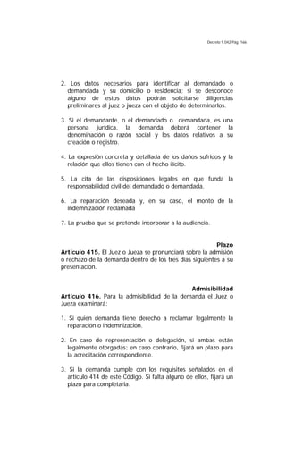 Decreto 9.042 Pág. 166
2. Los datos necesarios para identificar al demandado o
demandada y su domicilio o residencia; si se desconoce
alguno de estos datos podrán solicitarse diligencias
preliminares al juez o jueza con el objeto de determinarlos.
3. Si el demandante, o el demandado o demandada, es una
persona jurídica, la demanda deberá contener la
denominación o razón social y los datos relativos a su
creación o registro.
4. La expresión concreta y detallada de los daños sufridos y la
relación que ellos tienen con el hecho ilícito.
5. La cita de las disposiciones legales en que funda la
responsabilidad civil del demandado o demandada.
6. La reparación deseada y, en su caso, el monto de la
indemnización reclamada
7. La prueba que se pretende incorporar a la audiencia.
Plazo
Artículo 415. El Juez o Jueza se pronunciará sobre la admisión
o rechazo de la demanda dentro de los tres días siguientes a su
presentación.
Admisibilidad
Artículo 416. Para la admisibilidad de la demanda el Juez o
Jueza examinará:
1. Si quien demanda tiene derecho a reclamar legalmente la
reparación o indemnización.
2. En caso de representación o delegación, si ambas están
legalmente otorgadas; en caso contrario, fijará un plazo para
la acreditación correspondiente.
3. Si la demanda cumple con los requisitos señalados en el
artículo 414 de este Código. Si falta alguno de ellos, fijará un
plazo para completarla.
 