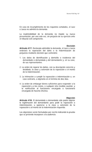 Decreto 9.042 Pág. 167
En caso de incumplimiento de los requisitos señalados, el Juez
o Jueza no admitirá la demanda.
La inadmisibilidad de la demanda no impide su nueva
presentación, por una sola vez, sin perjuicio de su ejercicio ante
el tribunal civil competente.
Decisión
Artículo 417. Declarada admisible la demanda, el Juez o Jueza
ordenará la reparación del daño o la indemnización de
perjuicios mediante decisión que contendrá:
1. Los datos de identificación y domicilio o residencia del
demandado o demandada y del demandante y, en su caso,
de sus representantes.
2. La orden de reparar los daños, con su descripción concreta y
detallada, la clase y extensión de la reparación o el monto
de la indemnización.
3. La intimación a cumplir la reparación o indemnización o, en
caso contrario, a objetarla en el término de diez días.
4. La orden de embargar bienes suficientes para responder a la
reparación y a las costas, o cualquier otra medida cautelar, y
la notificación al funcionario encargado o funcionaria
encargada de hacerla efectiva.
Objeción
Artículo 418. El demandado o demandada sólo podrá objetar
la legitimación del demandante para pedir la reparación o
indemnización, u oponerse a la clase y extensión de la
reparación o al monto de la indemnización requerida.
Las objeciones serán formuladas por escrito indicando la prueba
que se pretende incorporar a la audiencia.
 