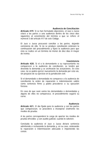 Decreto 9.042 Pág. 168
Audiencia de Conciliación
Artículo 419. Si se han formulado objeciones, el Juez o Jueza
citará a las partes a una audiencia dentro de los cinco días
siguientes al vencimiento del término a que se refiere el
numeral 3 del artículo 417 de este Código.
El Juez o Jueza procurará conciliar a las partes, dejando
constancia de ello. Si no se produce conciliación ordenará la
continuación del procedimiento y fijará la audiencia para que
ésta se realice en un término no menor de diez días ni mayor
de treinta.
Inasistencia
Artículo 420. Si el o la demandante o su representante no
comparecen a la audiencia de conciliación, se tendrá por
desistida la demanda y se archivarán las actuaciones. En este
caso, no se podrá ejercer nuevamente la demanda por esta vía,
sin perjuicio de su ejercicio en la jurisdicción civil.
Si el demandado o demandada no comparece a la audiencia de
conciliación la orden de reparación o indemnización valdrá
como sentencia firme y podrá procederse a su ejecución
forzosa.
En caso de que sean varios los demandados o demandadas y
alguno de ellos no comparezca, el procedimiento seguirá su
curso.
Audiencia
Artículo 421. El día fijado para la audiencia y con las partes
que comparezcan, se procederá a incorporar oralmente los
medios de prueba.
A las partes corresponderá la carga de aportar los medios de
prueba ofrecidos; y con auxilio judicial, cuando lo soliciten.
Concluida la audiencia el Juez o Jueza dictará sentencia
admitiendo o rechazando la demanda y, en su caso, ordenando
la reparación o indemnización adecuada e imponiendo las
costas.
 