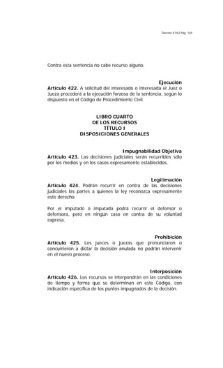 Decreto 9.042 Pág. 169
Contra esta sentencia no cabe recurso alguno.
Ejecución
Artículo 422. A solicitud del interesado o interesada el Juez o
Jueza procederá a la ejecución forzosa de la sentencia, según lo
dispuesto en el Código de Procedimiento Civil.
LIBRO CUARTO
DE LOS RECURSOS
TÍTULO I
DISPOSICIONES GENERALES
Impugnabilidad Objetiva
Artículo 423. Las decisiones judiciales serán recurribles sólo
por los medios y en los casos expresamente establecidos.
Legitimación
Artículo 424. Podrán recurrir en contra de las decisiones
judiciales las partes a quienes la ley reconozca expresamente
este derecho.
Por el imputado o imputada podrá recurrir el defensor o
defensora, pero en ningún caso en contra de su voluntad
expresa.
Prohibición
Artículo 425. Los jueces o juezas que pronunciaron o
concurrieron a dictar la decisión anulada no podrán intervenir
en el nuevo proceso.
Interposición
Artículo 426. Los recursos se interpondrán en las condiciones
de tiempo y forma que se determinan en este Código, con
indicación específica de los puntos impugnados de la decisión.
 
