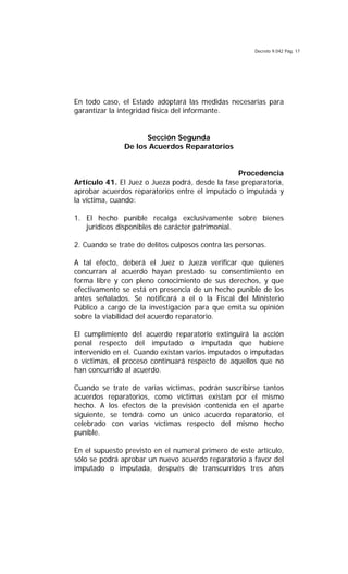 Decreto 9.042 Pág. 17
En todo caso, el Estado adoptará las medidas necesarias para
garantizar la integridad física del informante.
Sección Segunda
De los Acuerdos Reparatorios
Procedencia
Artículo 41. El Juez o Jueza podrá, desde la fase preparatoria,
aprobar acuerdos reparatorios entre el imputado o imputada y
la víctima, cuando:
1. El hecho punible recaiga exclusivamente sobre bienes
jurídicos disponibles de carácter patrimonial.
2. Cuando se trate de delitos culposos contra las personas.
A tal efecto, deberá el Juez o Jueza verificar que quienes
concurran al acuerdo hayan prestado su consentimiento en
forma libre y con pleno conocimiento de sus derechos, y que
efectivamente se está en presencia de un hecho punible de los
antes señalados. Se notificará a el o la Fiscal del Ministerio
Público a cargo de la investigación para que emita su opinión
sobre la viabilidad del acuerdo reparatorio.
El cumplimiento del acuerdo reparatorio extinguirá la acción
penal respecto del imputado o imputada que hubiere
intervenido en el. Cuando existan varios imputados o imputadas
o víctimas, el proceso continuará respecto de aquellos que no
han concurrido al acuerdo.
Cuando se trate de varias víctimas, podrán suscribirse tantos
acuerdos reparatorios, como víctimas existan por el mismo
hecho. A los efectos de la previsión contenida en el aparte
siguiente, se tendrá como un único acuerdo reparatorio, el
celebrado con varias víctimas respecto del mismo hecho
punible.
En el supuesto previsto en el numeral primero de este artículo,
sólo se podrá aprobar un nuevo acuerdo reparatorio a favor del
imputado o imputada, después de transcurridos tres años
 
