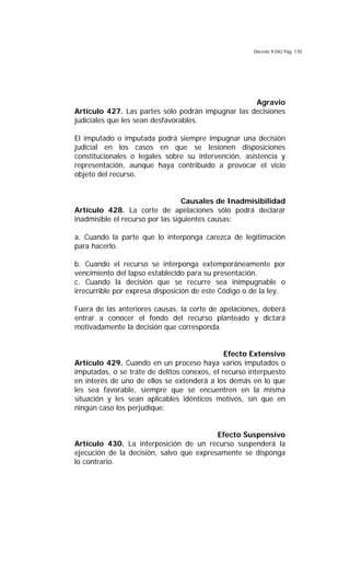 Decreto 9.042 Pág. 170
Agravio
Artículo 427. Las partes sólo podrán impugnar las decisiones
judiciales que les sean desfavorables.
El imputado o imputada podrá siempre impugnar una decisión
judicial en los casos en que se lesionen disposiciones
constitucionales o legales sobre su intervención, asistencia y
representación, aunque haya contribuido a provocar el vicio
objeto del recurso.
Causales de Inadmisibilidad
Artículo 428. La corte de apelaciones sólo podrá declarar
inadmisible el recurso por las siguientes causas:
a. Cuando la parte que lo interponga carezca de legitimación
para hacerlo.
b. Cuando el recurso se interponga extemporáneamente por
vencimiento del lapso establecido para su presentación.
c. Cuando la decisión que se recurre sea inimpugnable o
irrecurrible por expresa disposición de este Código o de la ley.
Fuera de las anteriores causas, la corte de apelaciones, deberá
entrar a conocer el fondo del recurso planteado y dictará
motivadamente la decisión que corresponda.
Efecto Extensivo
Artículo 429. Cuando en un proceso haya varios imputados o
imputadas, o se trate de delitos conexos, el recurso interpuesto
en interés de uno de ellos se extenderá a los demás en lo que
les sea favorable, siempre que se encuentren en la misma
situación y les sean aplicables idénticos motivos, sin que en
ningún caso los perjudique.
Efecto Suspensivo
Artículo 430. La interposición de un recurso suspenderá la
ejecución de la decisión, salvo que expresamente se disponga
lo contrario.
 