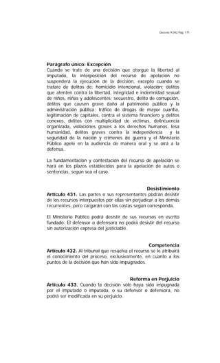 Decreto 9.042 Pág. 171
Parágrafo único: Excepción
Cuando se trate de una decisión que otorgue la libertad al
imputado, la interposición del recurso de apelación no
suspenderá la ejecución de la decisión, excepto cuando se
tratare de delitos de: homicidio intencional, violación; delitos
que atenten contra la libertad, integridad e indemnidad sexual
de niños, niñas y adolescentes; secuestro, delito de corrupción,
delitos que causen grave daño al patrimonio público y la
administración pública; tráfico de drogas de mayor cuantía,
legitimación de capitales, contra el sistema financiero y delitos
conexos, delitos con multiplicidad de víctimas, delincuencia
organizada, violaciones graves a los derechos humanos, lesa
humanidad, delitos graves contra la independencia y la
seguridad de la nación y crímenes de guerra y el Ministerio
Público apele en la audiencia de manera oral y se oirá a la
defensa.
La fundamentación y contestación del recurso de apelación se
hará en los plazos establecidos para la apelación de autos o
sentencias, según sea el caso.
Desistimiento
Artículo 431. Las partes o sus representantes podrán desistir
de los recursos interpuestos por ellas sin perjudicar a los demás
recurrentes, pero cargarán con las costas según corresponda.
El Ministerio Público podrá desistir de sus recursos en escrito
fundado. El defensor o defensora no podrá desistir del recurso
sin autorización expresa del justiciable.
Competencia
Artículo 432. Al tribunal que resuelva el recurso se le atribuirá
el conocimiento del proceso, exclusivamente, en cuanto a los
puntos de la decisión que han sido impugnados.
Reforma en Perjuicio
Artículo 433. Cuando la decisión sólo haya sido impugnada
por el imputado o imputada, o su defensor o defensora, no
podrá ser modificada en su perjuicio.
 