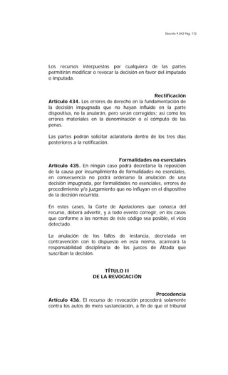 Decreto 9.042 Pág. 172
Los recursos interpuestos por cualquiera de las partes
permitirán modificar o revocar la decisión en favor del imputado
o imputada.
Rectificación
Artículo 434. Los errores de derecho en la fundamentación de
la decisión impugnada que no hayan influido en la parte
dispositiva, no la anularán, pero serán corregidos; así como los
errores materiales en la denominación o el cómputo de las
penas.
Las partes podrán solicitar aclaratoria dentro de los tres días
posteriores a la notificación.
Formalidades no esenciales
Artículo 435. En ningún caso podrá decretarse la reposición
de la causa por incumplimiento de formalidades no esenciales,
en consecuencia no podrá ordenarse la anulación de una
decisión impugnada, por formalidades no esenciales, errores de
procedimiento y/o juzgamiento que no influyan en el dispositivo
de la decisión recurrida.
En estos casos, la Corte de Apelaciones que conozca del
recurso, deberá advertir, y a todo evento corregir, en los casos
que conforme a las normas de éste código sea posible, el vicio
detectado.
La anulación de los fallos de instancia, decretada en
contravención con lo dispuesto en esta norma, acarreará la
responsabilidad disciplinaria de los jueces de Alzada que
suscriban la decisión.
TÍTULO II
DE LA REVOCACIÓN
Procedencia
Artículo 436. El recurso de revocación procederá solamente
contra los autos de mera sustanciación, a fin de que el tribunal
 