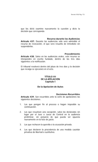 Decreto 9.042 Pág. 173
que los dictó examine nuevamente la cuestión y dicte la
decisión que corresponda.
Recurso durante las Audiencias
Artículo 437. Durante las audiencias sólo será admisible el
recurso de revocación, el que será resuelto de inmediato sin
suspenderlas.
Procedimiento
Artículo 438. Salvo en las audiencias orales, este recurso se
interpondrá en escrito fundado, dentro de los tres días
siguientes a la notificación.
El tribunal resolverá dentro del plazo de tres días y la decisión
que recaiga se ejecutará en el acto.
TÍTULO III
DE LA APELACIÓN
Capítulo I
De la Apelación de Autos
Decisiones Recurribles
Artículo 439. Son recurribles ante la corte de apelaciones las
siguientes decisiones:
1. Las que pongan fin al proceso o hagan imposible su
continuación.
2. Las que resuelvan una excepción, salvo las declaradas sin
lugar por el Juez o Jueza de Control en la audiencia
preliminar, sin perjuicio de que pueda ser opuesta
nuevamente en la fase de juicio.
3. Las que rechacen la querella o la acusación privada.
4. Las que declaren la procedencia de una medida cautelar
privativa de libertad o sustitutiva.
 