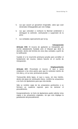 Decreto 9.042 Pág. 174
5. Las que causen un gravamen irreparable, salvo que sean
declaradas inimpugnables por este Código.
6. Las que concedan o rechacen la libertad condicional o
denieguen la extinción, conmutación o suspensión de la
pena.
7. Las señaladas expresamente por la ley.
Interposición
Artículo 440. El recurso de apelación se interpondrá por
escrito debidamente fundado ante el tribunal que dictó la
decisión, dentro del término de cinco días contados a partir de
la notificación.
Cuando el o la recurrente promueva prueba para acreditar el
fundamento del recurso, deberá hacerlo en el escrito de
interposición.
Emplazamiento
Artículo 441. Presentado el recurso, el Juez o Jueza
emplazará a las otras partes para que lo contesten dentro de
tres días y, en su caso, promuevan prueba.
Transcurrido dicho lapso, el Juez o Jueza, sin más trámite,
dentro del plazo de veinticuatro horas, remitirá las actuaciones
a la Corte de Apelaciones para que ésta decida.
Sólo se remitirá copia de las actuaciones pertinentes o se
formará un cuaderno especial, para no demorar el
procedimiento.
Excepcionalmente, la Corte de Apelaciones podrá solicitar otras
copias o las actuaciones originales, sin que esto implique la
paralización del procedimiento.
 
