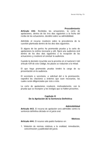 Decreto 9.042 Pág. 175
Procedimiento
Artículo 442. Recibidas las actuaciones, la corte de
apelaciones, dentro de los tres días siguientes a la fecha del
recibo de las actuaciones, decidirá sobre su admisibilidad.
Admitido el recurso resolverá sobre la procedencia de la
cuestión planteada dentro de los diez días siguientes.
Si alguna de las partes ha promovido prueba y la corte de
apelaciones la estima necesaria y útil, fijará una audiencia oral
dentro de los diez días siguientes a la recepción de las
actuaciones y resolverá al concluir la audiencia.
Cuando la decisión recurrida sea la prevista en el numeral 4 del
artículo 439 de este Código, los plazos se reducirán a la mitad.
El que haya promovido prueba tendrá la carga de su
presentación en la audiencia.
El secretario o secretaria, a solicitud del o la promovente,
expedirá las citaciones u órdenes que sean necesarias, las
cuales serán diligenciadas por éste o ésta.
La corte de apelaciones resolverá, motivadamente, con la
prueba que se incorpore y los testigos que se hallen presentes.
Capítulo II
De la Apelación de la Sentencia Definitiva
Admisibilidad
Artículo 443. El recurso de apelación será admisible contra la
sentencia definitiva dictada en el juicio oral.
Motivos
Artículo 444. El recurso sólo podrá fundarse en:
1. Violación de normas relativas a la oralidad, inmediación,
concentración y publicidad del juicio.
 