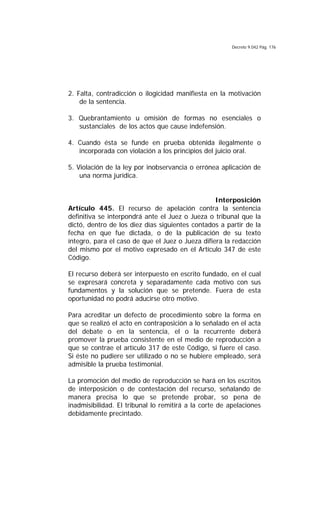 Decreto 9.042 Pág. 176
2. Falta, contradicción o ilogicidad manifiesta en la motivación
de la sentencia.
3. Quebrantamiento u omisión de formas no esenciales o
sustanciales de los actos que cause indefensión.
4. Cuando ésta se funde en prueba obtenida ilegalmente o
incorporada con violación a los principios del juicio oral.
5. Violación de la ley por inobservancia o errónea aplicación de
una norma jurídica.
Interposición
Artículo 445. El recurso de apelación contra la sentencia
definitiva se interpondrá ante el Juez o Jueza o tribunal que la
dictó, dentro de los diez días siguientes contados a partir de la
fecha en que fue dictada, o de la publicación de su texto
íntegro, para el caso de que el Juez o Jueza difiera la redacción
del mismo por el motivo expresado en el Artículo 347 de este
Código.
El recurso deberá ser interpuesto en escrito fundado, en el cual
se expresará concreta y separadamente cada motivo con sus
fundamentos y la solución que se pretende. Fuera de esta
oportunidad no podrá aducirse otro motivo.
Para acreditar un defecto de procedimiento sobre la forma en
que se realizó el acto en contraposición a lo señalado en el acta
del debate o en la sentencia, el o la recurrente deberá
promover la prueba consistente en el medio de reproducción a
que se contrae el artículo 317 de este Código, si fuere el caso.
Si éste no pudiere ser utilizado o no se hubiere empleado, será
admisible la prueba testimonial.
La promoción del medio de reproducción se hará en los escritos
de interposición o de contestación del recurso, señalando de
manera precisa lo que se pretende probar, so pena de
inadmisibilidad. El tribunal lo remitirá a la corte de apelaciones
debidamente precintado.
 