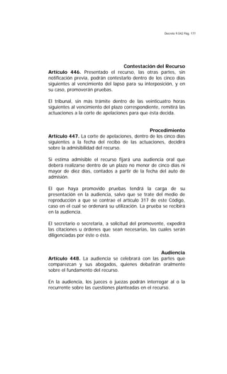 Decreto 9.042 Pág. 177
Contestación del Recurso
Artículo 446. Presentado el recurso, las otras partes, sin
notificación previa, podrán contestarlo dentro de los cinco días
siguientes al vencimiento del lapso para su interposición, y en
su caso, promoverán pruebas.
El tribunal, sin más trámite dentro de las veinticuatro horas
siguientes al vencimiento del plazo correspondiente, remitirá las
actuaciones a la corte de apelaciones para que ésta decida.
Procedimiento
Artículo 447. La corte de apelaciones, dentro de los cinco días
siguientes a la fecha del recibo de las actuaciones, decidirá
sobre la admisibilidad del recurso.
Si estima admisible el recurso fijará una audiencia oral que
deberá realizarse dentro de un plazo no menor de cinco dias ni
mayor de diez días, contados a partir de la fecha del auto de
admisión.
El que haya promovido pruebas tendrá la carga de su
presentación en la audiencia, salvo que se trate del medio de
reproducción a que se contrae el artículo 317 de este Código,
caso en el cual se ordenará su utilización. La prueba se recibirá
en la audiencia.
El secretario o secretaria, a solicitud del promovente, expedirá
las citaciones u órdenes que sean necesarias, las cuales serán
diligenciadas por éste o ésta.
Audiencia
Artículo 448. La audiencia se celebrará con las partes que
comparezcan y sus abogados, quienes debatirán oralmente
sobre el fundamento del recurso.
En la audiencia, los jueces o juezas podrán interrogar al o la
recurrente sobre las cuestiones planteadas en el recurso.
 