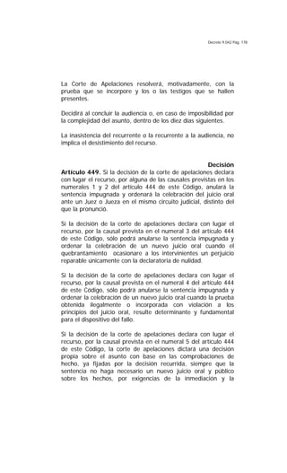 Decreto 9.042 Pág. 178
La Corte de Apelaciones resolverá, motivadamente, con la
prueba que se incorpore y los o las testigos que se hallen
presentes.
Decidirá al concluir la audiencia o, en caso de imposibilidad por
la complejidad del asunto, dentro de los diez días siguientes.
La inasistencia del recurrente o la recurrente a la audiencia, no
implica el desistimiento del recurso.
Decisión
Artículo 449. Si la decisión de la corte de apelaciones declara
con lugar el recurso, por alguna de las causales previstas en los
numerales 1 y 2 del artículo 444 de este Código, anulará la
sentencia impugnada y ordenará la celebración del juicio oral
ante un Juez o Jueza en el mismo circuito judicial, distinto del
que la pronunció.
Si la decisión de la corte de apelaciones declara con lugar el
recurso, por la causal prevista en el numeral 3 del artículo 444
de este Código, sólo podrá anularse la sentencia impugnada y
ordenar la celebración de un nuevo juicio oral cuando el
quebrantamiento ocasionare a los intervinientes un perjuicio
reparable únicamente con la declaratoria de nulidad.
Si la decisión de la corte de apelaciones declara con lugar el
recurso, por la causal prevista en el numeral 4 del artículo 444
de este Código, sólo podrá anularse la sentencia impugnada y
ordenar la celebración de un nuevo juicio oral cuando la prueba
obtenida ilegalmente o incorporada con violación a los
principios del juicio oral, resulte determinante y fundamental
para el dispositivo del fallo.
Si la decisión de la corte de apelaciones declara con lugar el
recurso, por la causal prevista en el numeral 5 del artículo 444
de este Código, la corte de apelaciones dictará una decisión
propia sobre el asunto con base en las comprobaciones de
hecho, ya fijadas por la decisión recurrida, siempre que la
sentencia no haga necesario un nuevo juicio oral y público
sobre los hechos, por exigencias de la inmediación y la
 