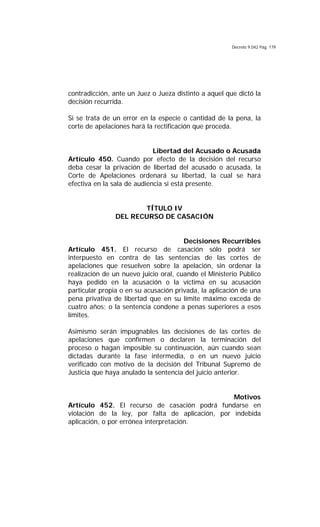 Decreto 9.042 Pág. 179
contradicción, ante un Juez o Jueza distinto a aquel que dictó la
decisión recurrida.
Si se trata de un error en la especie o cantidad de la pena, la
corte de apelaciones hará la rectificación que proceda.
Libertad del Acusado o Acusada
Artículo 450. Cuando por efecto de la decisión del recurso
deba cesar la privación de libertad del acusado o acusada, la
Corte de Apelaciones ordenará su libertad, la cual se hará
efectiva en la sala de audiencia si está presente.
TÍTULO IV
DEL RECURSO DE CASACIÓN
Decisiones Recurribles
Artículo 451. El recurso de casación sólo podrá ser
interpuesto en contra de las sentencias de las cortes de
apelaciones que resuelven sobre la apelación, sin ordenar la
realización de un nuevo juicio oral, cuando el Ministerio Público
haya pedido en la acusación o la víctima en su acusación
particular propia o en su acusación privada, la aplicación de una
pena privativa de libertad que en su límite máximo exceda de
cuatro años; o la sentencia condene a penas superiores a esos
límites.
Asimismo serán impugnables las decisiones de las cortes de
apelaciones que confirmen o declaren la terminación del
proceso o hagan imposible su continuación, aún cuando sean
dictadas durante la fase intermedia, o en un nuevo juicio
verificado con motivo de la decisión del Tribunal Supremo de
Justicia que haya anulado la sentencia del juicio anterior.
Motivos
Artículo 452. El recurso de casación podrá fundarse en
violación de la ley, por falta de aplicación, por indebida
aplicación, o por errónea interpretación.
 