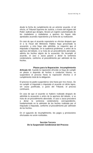 Decreto 9.042 Pág. 18
desde la fecha de cumplimiento de un anterior acuerdo. A tal
efecto, el Tribunal Supremo de Justicia, a través del órgano del
Poder Judicial que designe, llevará un registro automatizado de
los ciudadanos y ciudadanas a quienes les hayan sido
aprobados acuerdos reparatorios y la fecha de su realización.
En caso de que el acuerdo reparatorio se efectúe después que
el o la Fiscal del Ministerio Público haya presentado la
acusación, y ésta haya sido admitida, se requerirá que el
imputado o imputada, en la audiencia preliminar, o antes de la
apertura del debate, si se trata de un procedimiento abreviado,
admita los hechos objeto de la acusación. De incumplir el
acuerdo, el Juez o Jueza pasará a dictar la sentencia
condenatoria, conforme al procedimiento por admisión de los
hechos.
Plazos para la Reparación. Incumplimiento
Artículo 42. Cuando la reparación ofrecida se haya de cumplir
en plazos o dependa de hechos o conductas futuras, se
suspenderá el proceso hasta la reparación efectiva o el
cumplimiento total de la obligación.
El proceso no podrá suspenderse sino hasta por tres meses. De
no cumplir el imputado o imputada el acuerdo en dicho lapso,
sin causa justificada, a juicio del Tribunal, el proceso
continuará.
En caso de que el acuerdo se hubiere realizado después de
admitida la acusación o antes de la apertura del debate, si se
trata de un procedimiento abreviado, el Juez o Jueza procederá
a dictar la sentencia condenatoria correspondiente,
fundamentada en la admisión de los hechos realizada por el
imputado o imputada, conforme al procedimiento por admisión
de los hechos.
En el supuesto de incumplimiento, los pagos y prestaciones
efectuados no serán restituidos.
Sección Tercera
De la Suspensión Condicional del Proceso
 