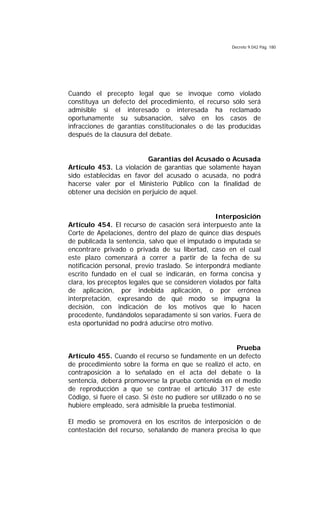Decreto 9.042 Pág. 180
Cuando el precepto legal que se invoque como violado
constituya un defecto del procedimiento, el recurso sólo será
admisible si el interesado o interesada ha reclamado
oportunamente su subsanación, salvo en los casos de
infracciones de garantías constitucionales o de las producidas
después de la clausura del debate.
Garantías del Acusado o Acusada
Artículo 453. La violación de garantías que solamente hayan
sido establecidas en favor del acusado o acusada, no podrá
hacerse valer por el Ministerio Público con la finalidad de
obtener una decisión en perjuicio de aquel.
Interposición
Artículo 454. El recurso de casación será interpuesto ante la
Corte de Apelaciones, dentro del plazo de quince días después
de publicada la sentencia, salvo que el imputado o imputada se
encontrare privado o privada de su libertad, caso en el cual
este plazo comenzará a correr a partir de la fecha de su
notificación personal, previo traslado. Se interpondrá mediante
escrito fundado en el cual se indicarán, en forma concisa y
clara, los preceptos legales que se consideren violados por falta
de aplicación, por indebida aplicación, o por errónea
interpretación, expresando de qué modo se impugna la
decisión, con indicación de los motivos que lo hacen
procedente, fundándolos separadamente si son varios. Fuera de
esta oportunidad no podrá aducirse otro motivo.
Prueba
Artículo 455. Cuando el recurso se fundamente en un defecto
de procedimiento sobre la forma en que se realizó el acto, en
contraposición a lo señalado en el acta del debate o la
sentencia, deberá promoverse la prueba contenida en el medio
de reproducción a que se contrae el artículo 317 de este
Código, si fuere el caso. Si éste no pudiere ser utilizado o no se
hubiere empleado, será admisible la prueba testimonial.
El medio se promoverá en los escritos de interposición o de
contestación del recurso, señalando de manera precisa lo que
 