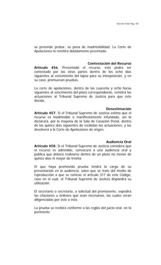 Decreto 9.042 Pág. 181
se pretende probar, so pena de inadmisibilidad. La Corte de
Apelaciones lo remitirá debidamente precintado.
Contestación del Recurso
Artículo 456. Presentado el recurso, éste podrá ser
contestado por las otras partes dentro de los ocho días
siguientes al vencimiento del lapso para su interposición, y en
su caso, promuevan pruebas.
La corte de apelaciones, dentro de las cuarenta y ocho horas
siguientes al vencimiento del plazo correspondiente, remitirá las
actuaciones al Tribunal Supremo de Justicia para que éste
decida.
Desestimación
Artículo 457. Si el Tribunal Supremo de Justicia estima que el
recurso es inadmisible o manifiestamente infundado, así lo
declarará, por la mayoría de la Sala de Casación Penal, dentro
de los quince días siguientes de recibidas las actuaciones, y las
devolverá a la Corte de Apelaciones de origen.
Audiencia Oral
Artículo 458. Si el Tribunal Supremo de Justicia considera que
el recurso es admisible, convocará a una audiencia oral y
pública que deberá realizarse dentro de un plazo no menor de
quince días ni mayor de treinta.
El que haya promovido prueba tendrá la carga de su
presentación en la audiencia, salvo que se trate del medio de
reproducción a que se contrae el artículo 317 de este Código,
caso en el cual, el Tribunal Supremo de Justicia dispondrá su
utilización.
El secretario o secretaria, a solicitud del promovente, expedirá
las citaciones u órdenes que sean necesarias, las cuales serán
diligenciadas por éste o ésta.
La prueba se recibirá conforme a las reglas del juicio oral, en lo
pertinente.
 