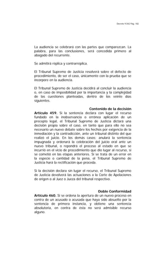 Decreto 9.042 Pág. 182
La audiencia se celebrará con las partes que comparezcan. La
palabra, para las conclusiones, será concedida primero al
abogado del recurrente.
Se admitirá réplica y contrarréplica.
El Tribunal Supremo de Justicia resolverá sobre el defecto de
procedimiento, de ser el caso, únicamente con la prueba que se
incorpore en la audiencia.
El Tribunal Supremo de Justicia decidirá al concluir la audiencia
o, en caso de imposibilidad por la importancia y la complejidad
de las cuestiones planteadas, dentro de los veinte días
siguientes.
Contenido de la decisión
Artículo 459. Si la sentencia declara con lugar el recurso
fundado en la inobservancia o errónea aplicación de un
precepto legal, el Tribunal Supremo de Justicia dictará una
decisión propia sobre el caso, en tanto que para ello no sea
necesario un nuevo debate sobre los hechos por exigencia de la
inmediación y la contradicción, ante un tribunal distinto del que
realizó el juicio. En los demás casos; anulará la sentencia
impugnada y ordenará la celebración del juicio oral ante un
nuevo tribunal, o repondrá el proceso al estado en que se
incurrió en el vicio de procedimiento que dio lugar al recurso, si
se cometió en las etapas anteriores. Si se trata de un error en
la especie o cantidad de la pena, el Tribunal Supremo de
Justicia hará la rectificación que proceda.
Si la decisión declara sin lugar el recurso, el Tribunal Supremo
de Justicia devolverá las actuaciones a la Corte de Apelaciones
de origen o al Juez o Jueza del tribunal respectivo.
Doble Conformidad
Artículo 460. Si se ordena la apertura de un nuevo proceso en
contra de un acusado o acusada que haya sido absuelto por la
sentencia de primera instancia, y obtiene una sentencia
absolutoria, en contra de ésta no será admisible recurso
alguno.
 