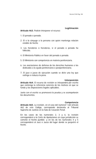 Decreto 9.042 Pág. 184
Legitimación
Artículo 463. Podrán interponer el recurso:
1. El penado o penada.
2. El o la cónyuge o la persona con quien mantenga relación
estable de hecho
3. Los herederos o herederas, si el penado o penada ha
fallecido.
4. El Ministerio Público en favor del penado o penada.
5. El Ministerio con competencia en materia penitenciaria.
6. Las asociaciones de defensa de los derechos humanos o las
dedicadas a la ayuda penitenciaria o postpenitenciaria.
7. El juez o jueza de ejecución cuando se dicte una ley que
extinga o reduzca la pena.
Interposición
Artículo 464. El recurso de revisión se interpondrá por escrito
que contenga la referencia concreta de los motivos en que se
funda y las disposiciones legales aplicables.
Junto con el escrito se promoverá la prueba y se acompañarán
los documentos.
Competencia
Artículo 465. La revisión, en el caso del numeral 1 del artículo
462 de este Código, corresponde declararla al Tribunal
Supremo de Justicia en la Sala de Casación Penal.
En los casos de los numerales 2, 3 y 6, la revisión
corresponderá a la Corte de Apelaciones en cuya jurisdicción se
cometió el hecho punible; y en los de los numerales 4 y 5
corresponderá al Juez o Jueza del lugar donde se perpetró el
hecho.
 