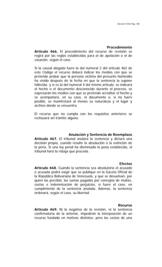 Decreto 9.042 Pág. 185
Procedimiento
Artículo 466. El procedimiento del recurso de revisión se
regirá por las reglas establecidas para el de apelación o el de
casación, según el caso.
Si la causal alegada fuere la del numeral 2 del artículo 462 de
este Código el recurso deberá indicar los medios con que se
pretende probar que la persona víctima del presunto homicidio
ha vivido después de la fecha en que la sentencia la supone
fallecida; y si es la del numeral 4 del mismo artículo, se indicará
el hecho o el documento desconocido durante el proceso, se
expresarán los medios con que se pretende acreditar el hecho y
se acompañará, en su caso, el documento o, si no fuere
posible, se manifestará al menos su naturaleza y el lugar y
archivo donde se encuentra.
El recurso que no cumpla con los requisitos anteriores se
rechazará sin trámite alguno.
Anulación y Sentencia de Reemplazo
Artículo 467. El tribunal anulará la sentencia y dictará una
decisión propia, cuando resulte la absolución o la extinción de
la pena. Si una ley penal ha disminuido la pena establecida, el
tribunal hará la rebaja que proceda.
Efectos
Artículo 468. Cuando la sentencia sea absolutoria el acusado
o acusada podrá exigir que se publique en la Gaceta Oficial de
la República Bolivariana de Venezuela, y que se devuelvan, por
quien las percibió, las sumas pagadas por concepto de multas,
costas e indemnización de perjuicios, si fuere el caso, en
cumplimiento de la sentencia anulada. Además, la sentencia
ordenará, según el caso, su libertad.
Recurso
Artículo 469. Ni la negativa de la revisión, ni la sentencia
confirmatoria de la anterior, impedirán la interposición de un
recurso fundado en motivos distintos; pero las costas de una
 