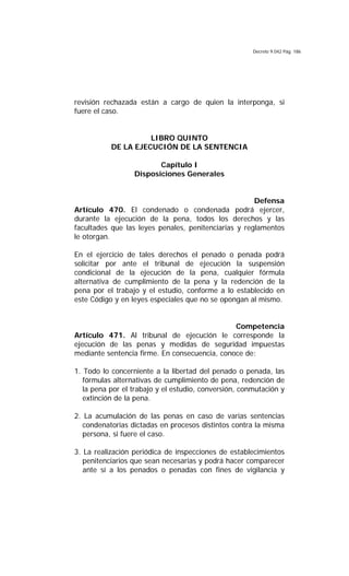 Decreto 9.042 Pág. 186
revisión rechazada están a cargo de quien la interponga, si
fuere el caso.
LIBRO QUINTO
DE LA EJECUCIÓN DE LA SENTENCIA
Capítulo I
Disposiciones Generales
Defensa
Artículo 470. El condenado o condenada podrá ejercer,
durante la ejecución de la pena, todos los derechos y las
facultades que las leyes penales, penitenciarias y reglamentos
le otorgan.
En el ejercicio de tales derechos el penado o penada podrá
solicitar por ante el tribunal de ejecución la suspensión
condicional de la ejecución de la pena, cualquier fórmula
alternativa de cumplimiento de la pena y la redención de la
pena por el trabajo y el estudio, conforme a lo establecido en
este Código y en leyes especiales que no se opongan al mismo.
Competencia
Artículo 471. Al tribunal de ejecución le corresponde la
ejecución de las penas y medidas de seguridad impuestas
mediante sentencia firme. En consecuencia, conoce de:
1. Todo lo concerniente a la libertad del penado o penada, las
fórmulas alternativas de cumplimiento de pena, redención de
la pena por el trabajo y el estudio, conversión, conmutación y
extinción de la pena.
2. La acumulación de las penas en caso de varias sentencias
condenatorias dictadas en procesos distintos contra la misma
persona, si fuere el caso.
3. La realización periódica de inspecciones de establecimientos
penitenciarios que sean necesarias y podrá hacer comparecer
ante sí a los penados o penadas con fines de vigilancia y
 