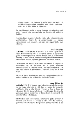 Decreto 9.042 Pág. 187
control. Cuando por razones de enfermedad un penado o
penada sea trasladado o trasladada a un centro hospitalario,
se le hará la visita donde se encuentre.
En las visitas que realice el Juez o Jueza de ejecución levantará
acta y podrá estar acompañado por fiscales del Ministerio
Público.
Cuando el Juez o Jueza realice las visitas a los establecimientos
penitenciarios, dictará los pronunciamientos que juzgue
convenientes para prevenir o corregir las irregularidades que
observe.
Procedimiento
Artículo 472. El Tribunal de control o el de juicio, según sea el
caso, definitivamente firme la sentencia, enviará el expediente
junto al auto respectivo al tribunal de ejecución, el cual remitirá
el cómputo de la pena al establecimiento penitenciario donde se
encuentre el penado o penada, privado o privada de libertad.
Si estuviere en libertad y no fuere procedente la suspensión
condicional de la ejecución de la pena, ordenará
inmediatamente su reclusión en un centro penitenciario y, una
vez aprehendido o aprehendida, procederá conforme a esta
regla.
El Juez o Jueza de ejecución, una vez recibido el expediente,
deberá notificar a el o la Fiscal del Ministerio Público.
Lugar Diferente
Artículo 473. Si el penado o penada debe cumplir la sanción
en un lugar diferente al del Juez o Jueza de ejecución
notificado, éste o ésta deberá informar al Juez o Jueza de
ejecución del sitio de cumplimiento y remitir copia del cómputo
para que proceda conforme a lo dispuesto en el numeral 3 del
artículo 471 de este Código.
El Ministerio con competencia penitenciaria, podrá ordenar el
traslado del penado o penada a otro sitio de reclusión,
participándolo al tribunal de ejecución correspondiente, a los
 