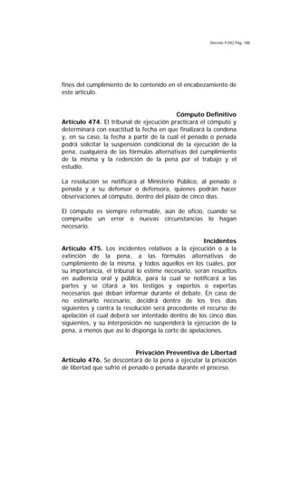 Decreto 9.042 Pág. 188
fines del cumplimiento de lo contenido en el encabezamiento de
este artículo.
Cómputo Definitivo
Artículo 474. El tribunal de ejecución practicará el cómputo y
determinará con exactitud la fecha en que finalizará la condena
y, en su caso, la fecha a partir de la cual el penado o penada
podrá solicitar la suspensión condicional de la ejecución de la
pena, cualquiera de las fórmulas alternativas del cumplimiento
de la misma y la redención de la pena por el trabajo y el
estudio.
La resolución se notificará al Ministerio Público, al penado o
penada y a su defensor o defensora, quienes podrán hacer
observaciones al cómputo, dentro del plazo de cinco días.
El cómputo es siempre reformable, aún de oficio, cuando se
compruebe un error o nuevas circunstancias lo hagan
necesario.
Incidentes
Artículo 475. Los incidentes relativos a la ejecución o a la
extinción de la pena, a las fórmulas alternativas de
cumplimiento de la misma, y todos aquellos en los cuales, por
su importancia, el tribunal lo estime necesario, serán resueltos
en audiencia oral y pública, para la cual se notificará a las
partes y se citará a los testigos y expertos o expertas
necesarios que deban informar durante el debate. En caso de
no estimarlo necesario, decidirá dentro de los tres días
siguientes y contra la resolución será procedente el recurso de
apelación el cual deberá ser intentado dentro de los cinco días
siguientes, y su interposición no suspenderá la ejecución de la
pena, a menos que así lo disponga la corte de apelaciones.
Privación Preventiva de Libertad
Artículo 476. Se descontará de la pena a ejecutar la privación
de libertad que sufrió el penado o penada durante el proceso.
 