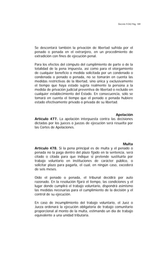 Decreto 9.042 Pág. 189
Se descontará también la privación de libertad sufrida por el
penado o penada en el extranjero, en un procedimiento de
extradición con fines de ejecución penal.
Para los efectos del cómputo del cumplimiento de parte o de la
totalidad de la pena impuesta, así como para el otorgamiento
de cualquier beneficio o medida solicitada por un condenado o
condenada o penado o penada, no se tomarán en cuenta las
medidas restrictivas de la libertad, sino única y exclusivamente
el tiempo que haya estado sujeta realmente la persona a la
medida de privación judicial preventiva de libertad o recluido en
cualquier establecimiento del Estado. En consecuencia, sólo se
tomará en cuenta el tiempo que el penado o penada hubiere
estado efectivamente privado o privada de su libertad.
Apelación
Artículo 477. La apelación interpuesta contra las decisiones
dictadas por los jueces o juezas de ejecución será resuelta por
las Cortes de Apelaciones.
Multa
Artículo 478. Si la pena principal es de multa y el penado o
penada no la paga dentro del plazo fijado en la sentencia, será
citado o citada para que indique si pretende sustituirla por
trabajo voluntario en instituciones de carácter público, o
solicitar plazo para pagarla, el cual, en ningún caso, excederá
de seis meses.
Oído el penado o penada, el tribunal decidirá por auto
razonado. En la resolución fijará el tiempo, las condiciones y el
lugar donde cumplirá el trabajo voluntario, dispondrá asimismo
las medidas necesarias para el cumplimiento de la decisión y el
control de su ejecución.
En caso de incumplimiento del trabajo voluntario, el Juez o
Jueza ordenará la ejecución obligatoria de trabajo comunitario
proporcional al monto de la multa, estimando un día de trabajo
equivalente a una unidad tributaria.
 