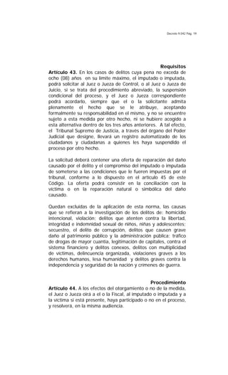 Decreto 9.042 Pág. 19
Requisitos
Artículo 43. En los casos de delitos cuya pena no exceda de
ocho (08) años en su límite máximo, el imputado o imputada,
podrá solicitar al Juez o Jueza de Control, o al Juez o Jueza de
Juicio, si se trata del procedimiento abreviado, la suspensión
condicional del proceso, y el Juez o Jueza correspondiente
podrá acordarlo, siempre que el o la solicitante admita
plenamente el hecho que se le atribuye, aceptando
formalmente su responsabilidad en el mismo, y no se encuentre
sujeto a esta medida por otro hecho, ni se hubiere acogido a
esta alternativa dentro de los tres años anteriores. A tal efecto,
el Tribunal Supremo de Justicia, a través del órgano del Poder
Judicial que designe, llevará un registro automatizado de los
ciudadanos y ciudadanas a quienes les haya suspendido el
proceso por otro hecho.
La solicitud deberá contener una oferta de reparación del daño
causado por el delito y el compromiso del imputado o imputada
de someterse a las condiciones que le fueren impuestas por el
tribunal, conforme a lo dispuesto en el artículo 45 de este
Código. La oferta podrá consistir en la conciliación con la
víctima o en la reparación natural o simbólica del daño
causado.
Quedan excluidas de la aplicación de esta norma, las causas
que se refieran a la investigación de los delitos de: homicidio
intencional, violación; delitos que atenten contra la libertad,
integridad e indemnidad sexual de niños, niñas y adolescentes;
secuestro, el delito de corrupción, delitos que causen grave
daño al patrimonio público y la administración pública; tráfico
de drogas de mayor cuantía, legitimación de capitales, contra el
sistema financiero y delitos conexos, delitos con multiplicidad
de víctimas, delincuencia organizada, violaciones graves a los
derechos humanos, lesa humanidad y delitos graves contra la
independencia y seguridad de la nación y crímenes de guerra.
Procedimiento
Artículo 44. A los efectos del otorgamiento o no de la medida,
el Juez o Jueza oirá a el o la Fiscal, al imputado o imputada y a
la víctima si está presente, haya participado o no en el proceso,
y resolverá, en la misma audiencia.
 