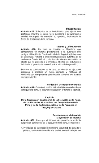 Decreto 9.042 Pág. 190
Inhabilitación
Artículo 479. Si la pena es de inhabilitación para ejercer una
profesión, industria o cargo, se le notificará a la autoridad o
entidad encargada de controlar su ejercicio, indicándole la
fecha de finalización de la condena.
Indulto y Conmutación
Artículo 480. En caso de indulto, el Ministerio con
competencia en materia penitenciaria o la autoridad que
designe el Presidente Constitucional de la República Bolivariana
de Venezuela, remitirá al sitio de reclusión copia auténtica de la
decisión o Gaceta Oficial contentiva del decreto de indulto, a
objeto que se proceda a la inmediata libertad del indultado o
indultada, e igualmente se notificará al tribunal de ejecución.
En caso de conmutación de la pena, el tribunal de ejecución
procederá a practicar un nuevo cómputo y notificará al
Ministerio con competencia penitenciaria, a objeto del trámite
correspondiente.
Perdón del Ofendido u Ofendida
Artículo 481. Cuando el perdón del ofendido u ofendida haya
extinguido la pena, el tribunal de ejecución ordenará la libertad.
Capítulo II
De la Suspensión Condicional de la Ejecución de la Pena,
de las Fórmulas Alternativas del Cumplimiento de la
Pena y de la Redención Judicial de la Pena por el
Trabajo y el Estudio
Suspensión condicional de
la ejecución de la pena
Artículo 482. Para que el tribunal de ejecución acuerde la
suspensión condicional de la ejecución de la pena, se requerirá:
1. Pronóstico de clasificación de mínima seguridad del penado o
penada, emitido de acuerdo a la evaluación realizada por un
 