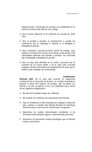 Decreto 9.042 Pág. 191
equipo técnico, constituido de acuerdo a lo establecido en el
numeral 3 del artículo 488 de este Código.
2. Que la pena impuesta en la sentencia no exceda de cinco
años.
3. Que el penado o penada, se comprometa a cumplir las
condiciones que le imponga el tribunal o el delegado o
delegada de prueba.
4. Que el penado o penada presente oferta de trabajo, cuya
validez en términos de certeza de la oferta y adecuación a las
capacidades laborales del penado o penada, sea verificada
por el delegado o delegada de prueba.
5. Que no haya sido admitida en su contra, acusación por la
comisión de un nuevo delito, o no le haya sido revocada
cualquier fórmula alternativa de cumplimiento de pena que le
hubiere sido otorgada con anterioridad.
Condiciones
Artículo 483. En el auto que acuerde la suspensión
condicional de la ejecución de la pena, se le fijará al penado o
penada el plazo del régimen de prueba, que no podrá ser
inferior a un año ni superior a tres, y le impondrá una o varias
de las siguientes obligaciones:
1. No salir de la ciudad o lugar de residencia.
2. No cambiar de residencia sin autorización del tribunal.
3. Fijar su residencia en otro municipio de cualquier estado del
país, siempre y cuando esta fijación forzada no constituya
obstáculo para el ejercicio de su profesión u ocupación.
4. Abstenerse de realizar determinadas actividades, o de
frecuentar determinados lugares o determinadas personas.
5. Someterse al tratamiento médico psicológico que el tribunal
estime conveniente.
 