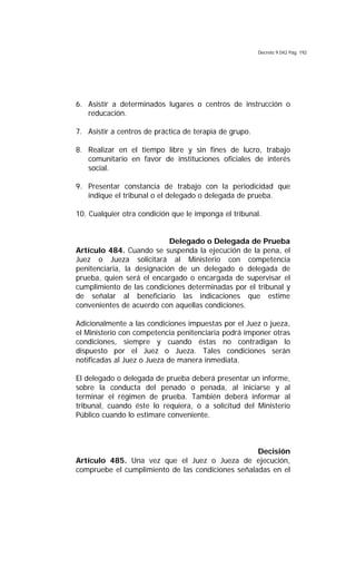 Decreto 9.042 Pág. 192
6. Asistir a determinados lugares o centros de instrucción o
reducación.
7. Asistir a centros de práctica de terapia de grupo.
8. Realizar en el tiempo libre y sin fines de lucro, trabajo
comunitario en favor de instituciones oficiales de interés
social.
9. Presentar constancia de trabajo con la periodicidad que
indique el tribunal o el delegado o delegada de prueba.
10. Cualquier otra condición que le imponga el tribunal.
Delegado o Delegada de Prueba
Artículo 484. Cuando se suspenda la ejecución de la pena, el
Juez o Jueza solicitará al Ministerio con competencia
penitenciaria, la designación de un delegado o delegada de
prueba, quien será el encargado o encargada de supervisar el
cumplimiento de las condiciones determinadas por el tribunal y
de señalar al beneficiario las indicaciones que estime
convenientes de acuerdo con aquellas condiciones.
Adicionalmente a las condiciones impuestas por el Juez o jueza,
el Ministerio con competencia penitenciaria podrá imponer otras
condiciones, siempre y cuando éstas no contradigan lo
dispuesto por el Juez o Jueza. Tales condiciones serán
notificadas al Juez o Jueza de manera inmediata.
El delegado o delegada de prueba deberá presentar un informe,
sobre la conducta del penado o penada, al iniciarse y al
terminar el régimen de prueba. También deberá informar al
tribunal, cuando éste lo requiera, o a solicitud del Ministerio
Público cuando lo estimare conveniente.
Decisión
Artículo 485. Una vez que el Juez o Jueza de ejecución,
compruebe el cumplimiento de las condiciones señaladas en el
 