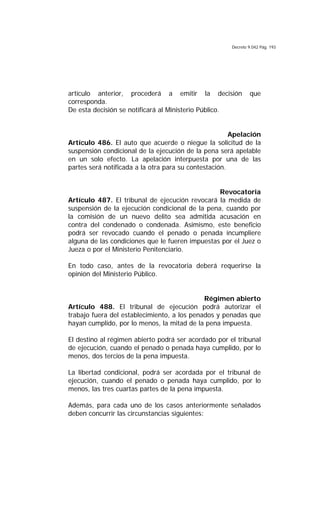 Decreto 9.042 Pág. 193
artículo anterior, procederá a emitir la decisión que
corresponda.
De esta decisión se notificará al Ministerio Público.
Apelación
Artículo 486. El auto que acuerde o niegue la solicitud de la
suspensión condicional de la ejecución de la pena será apelable
en un solo efecto. La apelación interpuesta por una de las
partes será notificada a la otra para su contestación.
Revocatoria
Artículo 487. El tribunal de ejecución revocará la medida de
suspensión de la ejecución condicional de la pena, cuando por
la comisión de un nuevo delito sea admitida acusación en
contra del condenado o condenada. Asimismo, este beneficio
podrá ser revocado cuando el penado o penada incumpliere
alguna de las condiciones que le fueren impuestas por el Juez o
Jueza o por el Ministerio Penitenciario.
En todo caso, antes de la revocatoria deberá requerirse la
opinión del Ministerio Público.
Régimen abierto
Artículo 488. El tribunal de ejecución podrá autorizar el
trabajo fuera del establecimiento, a los penados y penadas que
hayan cumplido, por lo menos, la mitad de la pena impuesta.
El destino al régimen abierto podrá ser acordado por el tribunal
de ejecución, cuando el penado o penada haya cumplido, por lo
menos, dos tercios de la pena impuesta.
La libertad condicional, podrá ser acordada por el tribunal de
ejecución, cuando el penado o penada haya cumplido, por lo
menos, las tres cuartas partes de la pena impuesta.
Además, para cada uno de los casos anteriormente señalados
deben concurrir las circunstancias siguientes:
 