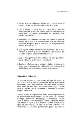 Decreto 9.042 Pág. 194
1. Que no haya cometido algún delito o falta, dentro o fuera del
establecimiento, durante el cumplimiento de la pena.
2. Que el interno o interna haya sido clasificado o clasificada
previamente en el grado de mínima seguridad por la junta de
clasificación designada por el Ministerio con competencia en
materia Penitenciaria.
3. Pronóstico de conducta favorable del penado o penada,
emitido de acuerdo a la evaluación realizada por un equipo
evaluador designado por el Ministerio con competencia en
materia Penitenciaria.
4. Que alguna medida alternativa al cumplimiento de la pena
otorgada al penado o penada no hubiese sido revocada por
el Juez o Jueza de Ejecución con anterioridad.
5. Que no haya participado en hechos de violencia que alteren
la paz del recinto o el régimen penitenciario.
6. Que haya culminado, curse estudios o trabaje efectivamente
en los programas educativos y/o laborales que implemente el
Ministerio con competencia en materia penitenciaria.
PARÁGRAFO PRIMERO.
La Junta de clasificación estará integrada por: el Director o
Directora del establecimiento penitenciario, el Jefe de Seguridad
y Custodia y tres (3) profesionales escogidos de las siguientes
áreas: Derecho, Psicología, Psiquiatría, Criminología, Gestión
Social o Trabajo Social, Sociología o Medicina o Medicina
integral Comunitaria.
La Junta de evaluación psicosocial estará integrada por cinco de
los profesionales seleccionados en las áreas de Derecho,
Psicología, Psiquiatría, Antropología, Criminología, Gestión
Social o Trabajo Social, Sociología, Medicina, Medicina Integral
Comunitaria o afines, y sus informes tendrán validez por el
lapso de seis meses. En ella, la máxima autoridad con
competencia en materia penitenciaria podrá autorizar la
 