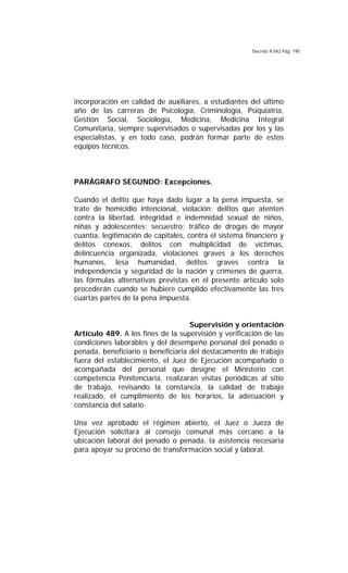 Decreto 9.042 Pág. 195
incorporación en calidad de auxiliares, a estudiantes del último
año de las carreras de Psicología, Criminología, Psiquiatría,
Gestión Social, Sociología, Medicina, Medicina Integral
Comunitaria, siempre supervisados o supervisadas por los y las
especialistas, y en todo caso, podrán formar parte de estos
equipos técnicos.
PARÁGRAFO SEGUNDO: Excepciones.
Cuando el delito que haya dado lugar a la pena impuesta, se
trate de homicidio intencional, violación; delitos que atenten
contra la libertad, integridad e indemnidad sexual de niños,
niñas y adolescentes; secuestro; tráfico de drogas de mayor
cuantía, legitimación de capitales, contra el sistema financiero y
delitos conexos, delitos con multiplicidad de víctimas,
delincuencia organizada, violaciones graves a los derechos
humanos, lesa humanidad, delitos graves contra la
independencia y seguridad de la nación y crímenes de guerra,
las fórmulas alternativas previstas en el presente artículo solo
procederán cuando se hubiere cumplido efectivamente las tres
cuartas partes de la pena impuesta.
Supervisión y orientación
Artículo 489. A los fines de la supervisión y verificación de las
condiciones laborables y del desempeño personal del penado o
penada, beneficiario o beneficiaria del destacamento de trabajo
fuera del establecimiento, el Juez de Ejecución acompañado o
acompañada del personal que designe el Ministerio con
competencia Penitenciaria, realizarán visitas periódicas al sitio
de trabajo, revisando la constancia, la calidad de trabajo
realizado, el cumplimiento de los horarios, la adecuación y
constancia del salario.
Una vez aprobado el régimen abierto, el Juez o Jueza de
Ejecución solicitará al consejo comunal más cercano a la
ubicación laboral del penado o penada, la asistencia necesaria
para apoyar su proceso de transformación social y laboral.
 