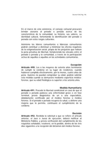 Decreto 9.042 Pág. 196
En el marco de esta asistencia, el consejo comunal procurará
brindar asesoría al penado o penada acerca de las
características de la comunidad, su historia, sus valores, su
identidad cultural, fomentando la identificación del penado o
penada con estos rasgos culturales.
Asimismo los líderes comunitarios o lideresas comunitarias
podrán contribuir a disminuir y minimizar los efectos negativos
de la estigmatización social, propia de los prejuicios que rodean
la pena privativa de libertad, fortaleciendo los vínculos entre el
penado o penada y la comunidad, a través de la participación
activa de aquellos o aquellas en las actividades comunitarias.
Excepción
Artículo 490. Los o las mayores de setenta años terminarán
de cumplir la condena en su lugar de residencia, cuando
hubieren cumplido efectivamente, por lo menos, cuatro años de
pena. Quienes no puedan comprobar su edad, podrán solicitar
esta medida cuando se demuestre mediante experticia médico-
forense, que su edad fisiológica es superior a los setenta años.
Medida Humanitaria
Artículo 491. Procede la libertad condicional en caso de que el
penado o penada padezca una enfermedad grave o en fase
terminal, previo diagnóstico de un o una especialista,
debidamente certificado por el médico forense o médica
forense. Si el penado o penada recupera la salud, u obtiene una
mejoría que lo permita, continuará el cumplimiento de la
condena.
Decisión
Artículo 492. Recibida la solicitud a que se refiere el artículo
anterior, el Juez o Jueza de ejecución, deberá notificar al
Ministerio Público, y previa verificación del cumplimiento de los
requisitos señalados, resolverá, en lo posible, dentro de los tres
días siguientes a la recepción del dictamen del médico forense.
 