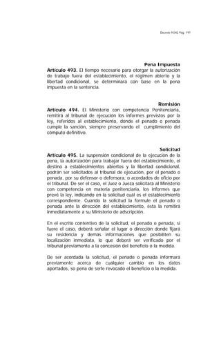 Decreto 9.042 Pág. 197
Pena Impuesta
Artículo 493. El tiempo necesario para otorgar la autorización
de trabajo fuera del establecimiento, el régimen abierto y la
libertad condicional, se determinará con base en la pena
impuesta en la sentencia.
Remisión
Artículo 494. El Ministerio con competencia Penitenciaria,
remitirá al tribunal de ejecución los informes previstos por la
ley, referidos al establecimiento, donde el penado o penada
cumple la sanción, siempre preservando el cumplimiento del
cómputo definitivo.
Solicitud
Artículo 495. La suspensión condicional de la ejecución de la
pena, la autorización para trabajar fuera del establecimiento, el
destino a establecimientos abiertos y la libertad condicional,
podrán ser solicitados al tribunal de ejecución, por el penado o
penada, por su defensor o defensora, o acordados de oficio por
el tribunal. De ser el caso, el Juez o Jueza solicitará al Ministerio
con competencia en materia penitenciaria, los informes que
prevé la ley, indicando en la solicitud cuál es el establecimiento
correspondiente. Cuando la solicitud la formule el penado o
penada ante la dirección del establecimiento, ésta la remitirá
inmediatamente a su Ministerio de adscripción.
En el escrito contentivo de la solicitud, el penado o penada, si
fuere el caso, deberá señalar el lugar o dirección donde fijará
su residencia y demás informaciones que posibiliten su
localización inmediata, lo que deberá ser verificado por el
tribunal previamente a la concesión del beneficio o la medida.
De ser acordada la solicitud, el penado o penada informará
previamente acerca de cualquier cambio en los datos
aportados, so pena de serle revocado el beneficio o la medida.
 
