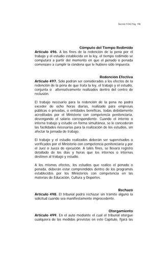 Decreto 9.042 Pág. 198
Cómputo del Tiempo Redimido
Artículo 496. A los fines de la redención de la pena por el
trabajo y el estudio establecida en la ley, el tiempo redimido se
computará a partir del momento en que el penado o penada
comenzare a cumplir la condena que le hubiere sido impuesta.
Redención Efectiva
Artículo 497. Sólo podrán ser considerados a los efectos de la
redención de la pena de que trata la ley, el trabajo y el estudio,
conjunta o alternativamente realizados dentro del centro de
reclusión.
El trabajo necesario para la redención de la pena no podrá
exceder de ocho horas diarias, realizado para empresas
públicas o privadas, o entidades benéficas, todas debidamente
acreditadas por el Ministerio con competencia penitenciaria,
devengando el salario correspondiente. Cuando el interno o
interna trabaje y estudie en forma simultánea, se le concederán
las facilidades necesarias para la realización de los estudios, sin
afectar la jornada de trabajo.
El trabajo y el estudio realizados deberán ser supervisados o
verificados por el Ministerio con competencia penitenciaria y por
el Juez o Jueza de ejecución. A tales fines, se llevará registro
detallado de los días y horas que los internos o internas
destinen al trabajo y estudio.
A los mismos efectos, los estudios que realice el penado o
penada, deberán estar comprendidos dentro de los programas
establecidos por los Ministerios con competencia en las
materias de Educación, Cultura y Deportes.
Rechazo
Artículo 498. El tribunal podrá rechazar sin trámite alguno la
solicitud cuando sea manifiestamente improcedente.
Otorgamiento
Artículo 499. En el auto mediante el cual el tribunal otorgue
cualquiera de las medidas previstas en este Capítulo, fijará las
 