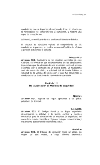 Decreto 9.042 Pág. 199
condiciones que se imponen al condenado. Éste, en el acto de
la notificación, se comprometerá a cumplirlas, y recibirá una
copia de la resolución.
Asimismo, se notificará de esta decisión al Ministerio Público.
El tribunal de ejecución vigilará el cumplimiento de las
condiciones impuestas, las cuales serán modificables de oficio o
a petición del penado o penada.
Revocatoria
Artículo 500. Cualquiera de las medidas previstas en este
Capítulo, se revocarán por incumplimiento de las obligaciones
impuestas o por la admisión de una acusación contra el penado
o penada por la comisión de un nuevo delito. La revocatoria
será declarada de oficio, a solicitud del Ministerio Público, a
solicitud de la víctima del delito por el cual fue condenado o
condenada o de la víctima del nuevo delito cometido.
Capítulo III
De la Aplicación de Medidas de Seguridad
Normas
Artículo 501. Regirán las reglas aplicables a las penas
privativas de libertad.
Ejecución
Artículo 502. El Código Penal y las leyes especiales
determinarán lo relativo a la forma, control y trámites
necesarios para la ejecución de las medidas de seguridad, así
como todo cuanto respecta al régimen, trabajo, remuneración y
tratamiento del sometido o sometida a ellas.
Revisión
Artículo 503. El tribunal de ejecución fijará un plazo, no
mayor de seis meses, a cuyo término examinará
 